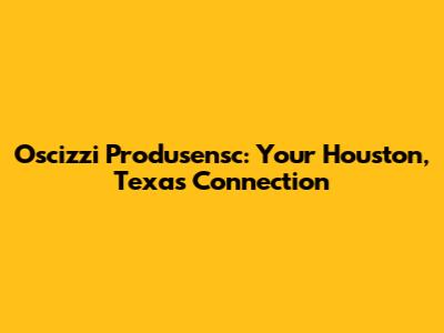 Oscizzi Produsensc: Your Houston, Texas Connection